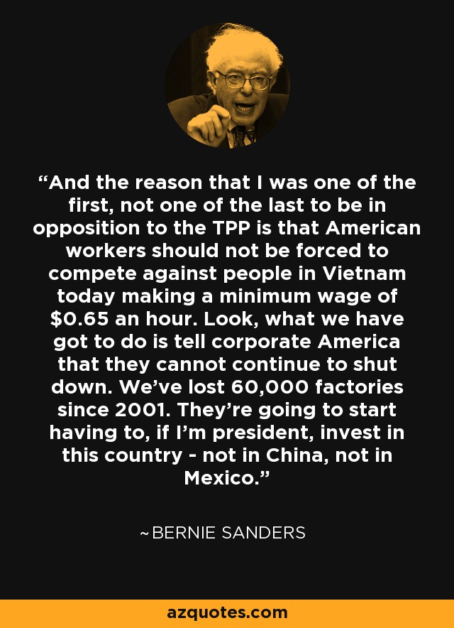 And the reason that I was one of the first, not one of the last to be in opposition to the TPP is that American workers should not be forced to compete against people in Vietnam today making a minimum wage of $0.65 an hour. Look, what we have got to do is tell corporate America that they cannot continue to shut down. We've lost 60,000 factories since 2001. They're going to start having to, if I'm president, invest in this country - not in China, not in Mexico. - Bernie Sanders