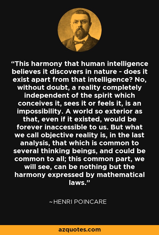 This harmony that human intelligence believes it discovers in nature - does it exist apart from that intelligence? No, without doubt, a reality completely independent of the spirit which conceives it, sees it or feels it, is an impossibility. A world so exterior as that, even if it existed, would be forever inaccessible to us. But what we call objective reality is, in the last analysis, that which is common to several thinking beings, and could be common to all; this common part, we will see, can be nothing but the harmony expressed by mathematical laws. - Henri Poincare