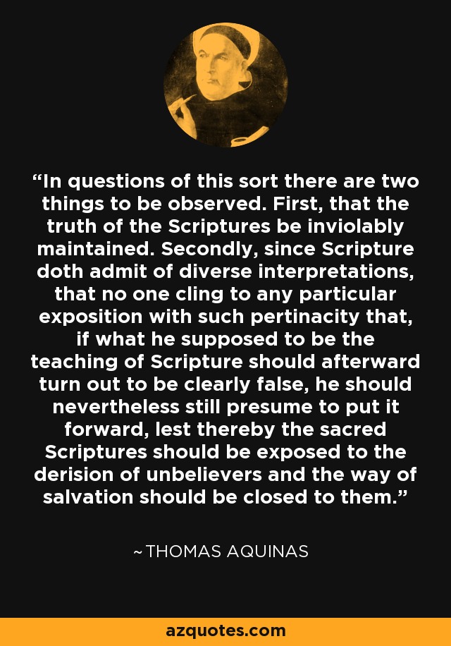 In questions of this sort there are two things to be observed. First, that the truth of the Scriptures be inviolably maintained. Secondly, since Scripture doth admit of diverse interpretations, that no one cling to any particular exposition with such pertinacity that, if what he supposed to be the teaching of Scripture should afterward turn out to be clearly false, he should nevertheless still presume to put it forward, lest thereby the sacred Scriptures should be exposed to the derision of unbelievers and the way of salvation should be closed to them. - Thomas Aquinas