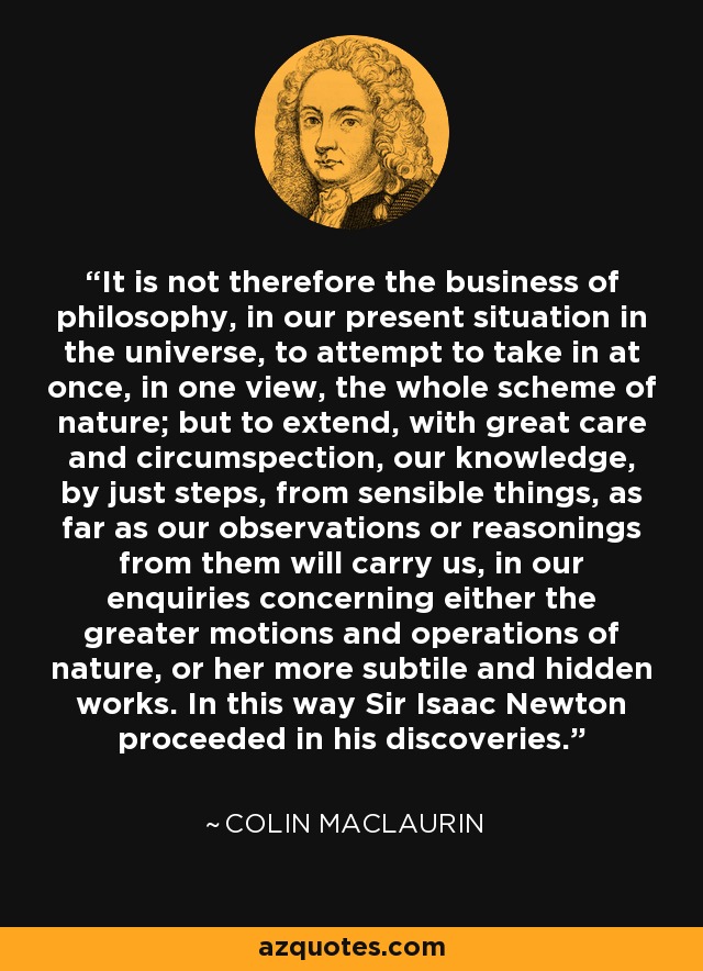 It is not therefore the business of philosophy, in our present situation in the universe, to attempt to take in at once, in one view, the whole scheme of nature; but to extend, with great care and circumspection, our knowledge, by just steps, from sensible things, as far as our observations or reasonings from them will carry us, in our enquiries concerning either the greater motions and operations of nature, or her more subtile and hidden works. In this way Sir Isaac Newton proceeded in his discoveries. - Colin Maclaurin