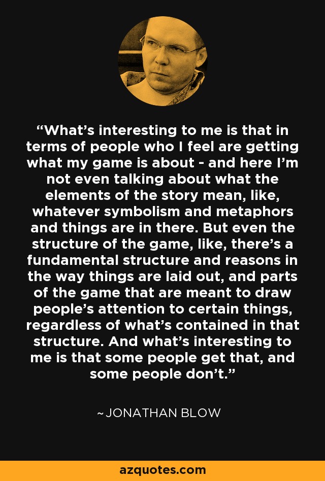 What's interesting to me is that in terms of people who I feel are getting what my game is about - and here I'm not even talking about what the elements of the story mean, like, whatever symbolism and metaphors and things are in there. But even the structure of the game, like, there's a fundamental structure and reasons in the way things are laid out, and parts of the game that are meant to draw people's attention to certain things, regardless of what's contained in that structure. And what's interesting to me is that some people get that, and some people don't. - Jonathan Blow