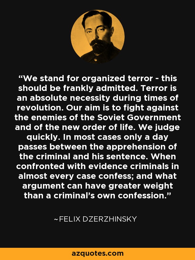 We stand for organized terror - this should be frankly admitted. Terror is an absolute necessity during times of revolution. Our aim is to fight against the enemies of the Soviet Government and of the new order of life. We judge quickly. In most cases only a day passes between the apprehension of the criminal and his sentence. When confronted with evidence criminals in almost every case confess; and what argument can have greater weight than a criminal's own confession. - Felix Dzerzhinsky