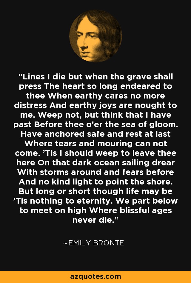 Lines I die but when the grave shall press The heart so long endeared to thee When earthy cares no more distress And earthy joys are nought to me. Weep not, but think that I have past Before thee o'er the sea of gloom. Have anchored safe and rest at last Where tears and mouring can not come. 'Tis I should weep to leave thee here On that dark ocean sailing drear With storms around and fears before And no kind light to point the shore. But long or short though life may be 'Tis nothing to eternity. We part below to meet on high Where blissful ages never die. - Emily Bronte