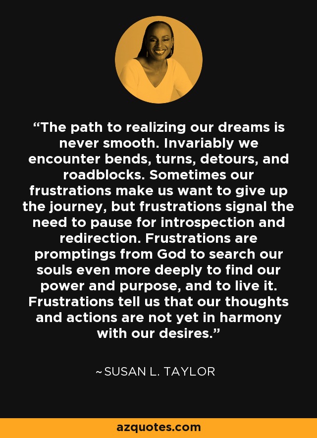 The path to realizing our dreams is never smooth. Invariably we encounter bends, turns, detours, and roadblocks. Sometimes our frustrations make us want to give up the journey, but frustrations signal the need to pause for introspection and redirection. Frustrations are promptings from God to search our souls even more deeply to find our power and purpose, and to live it. Frustrations tell us that our thoughts and actions are not yet in harmony with our desires. - Susan L. Taylor