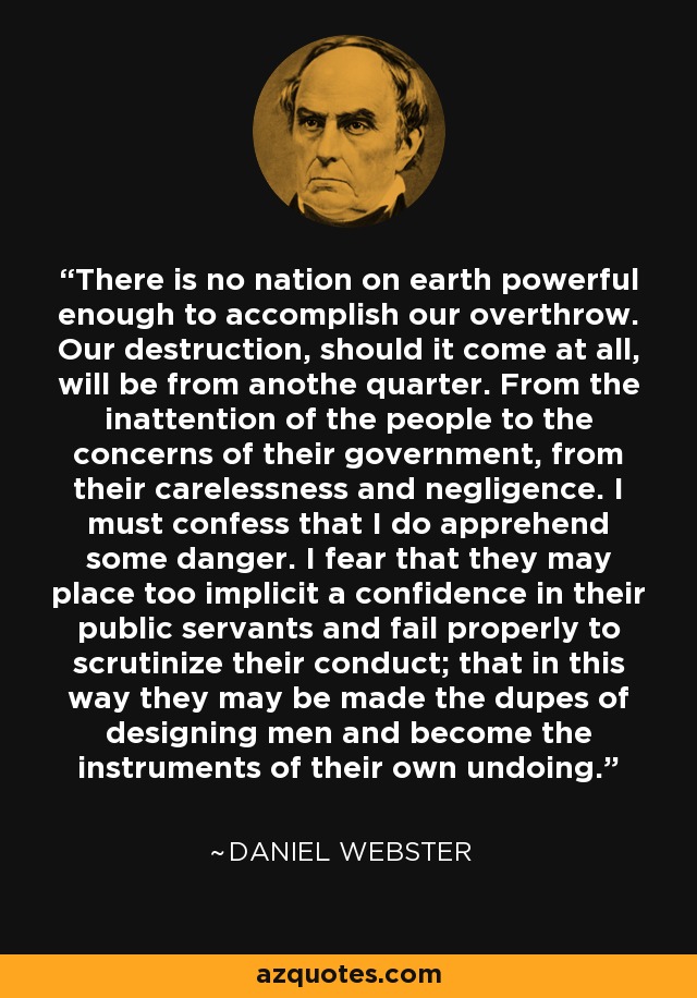 There is no nation on earth powerful enough to accomplish our overthrow. Our destruction, should it come at all, will be from anothe quarter. From the inattention of the people to the concerns of their government, from their carelessness and negligence. I must confess that I do apprehend some danger. I fear that they may place too implicit a confidence in their public servants and fail properly to scrutinize their conduct; that in this way they may be made the dupes of designing men and become the instruments of their own undoing. - Daniel Webster