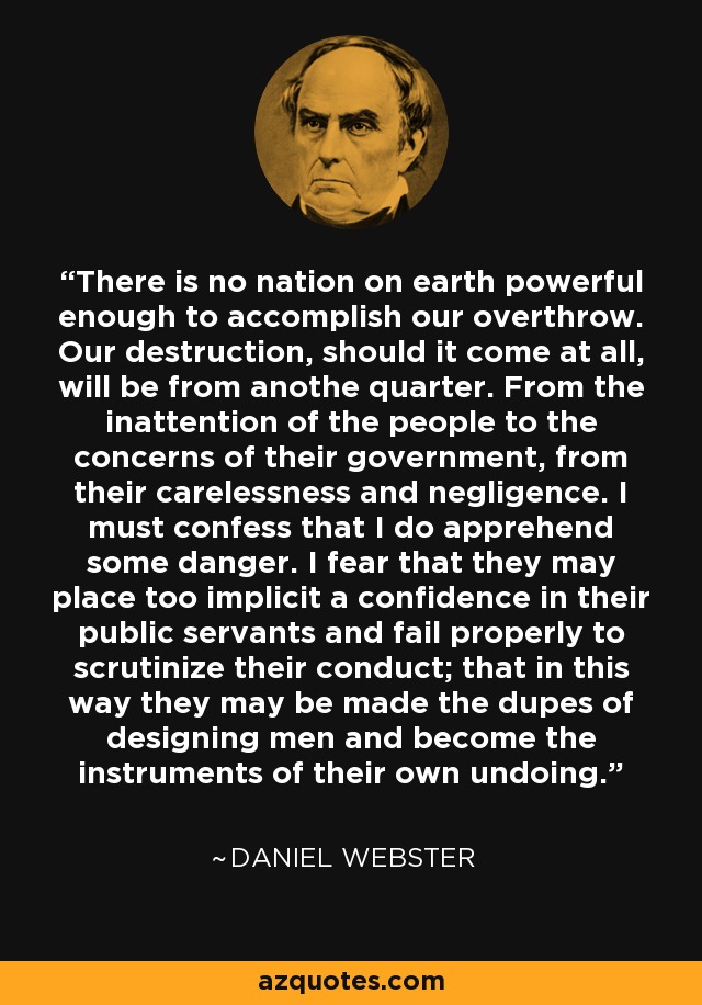There is no nation on earth powerful enough to accomplish our overthrow. Our destruction, should it come at all, will be from anothe quarter. From the inattention of the people to the concerns of their government, from their carelessness and negligence. I must confess that I do apprehend some danger. I fear that they may place too implicit a confidence in their public servants and fail properly to scrutinize their conduct; that in this way they may be made the dupes of designing men and become the instruments of their own undoing. - Daniel Webster