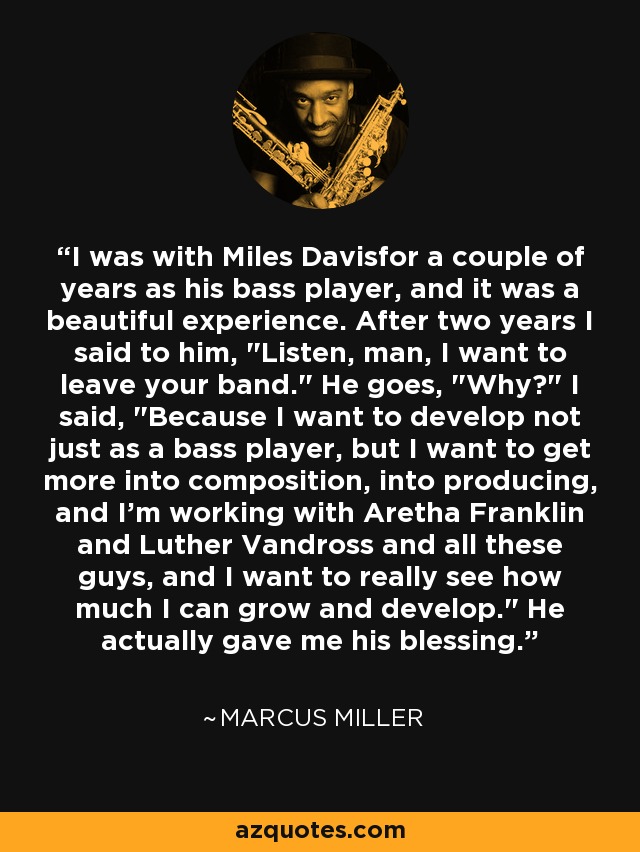 I was with Miles Davisfor a couple of years as his bass player, and it was a beautiful experience. After two years I said to him, 