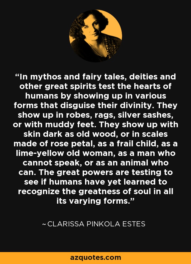 In mythos and fairy tales, deities and other great spirits test the hearts of humans by showing up in various forms that disguise their divinity. They show up in robes, rags, silver sashes, or with muddy feet. They show up with skin dark as old wood, or in scales made of rose petal, as a frail child, as a lime-yellow old woman, as a man who cannot speak, or as an animal who can. The great powers are testing to see if humans have yet learned to recognize the greatness of soul in all its varying forms. - Clarissa Pinkola Estes