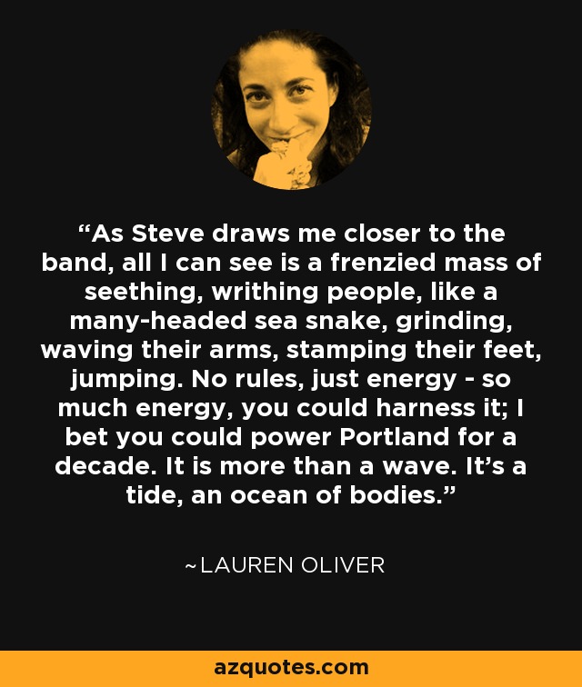 As Steve draws me closer to the band, all I can see is a frenzied mass of seething, writhing people, like a many-headed sea snake, grinding, waving their arms, stamping their feet, jumping. No rules, just energy - so much energy, you could harness it; I bet you could power Portland for a decade. It is more than a wave. It's a tide, an ocean of bodies. - Lauren Oliver