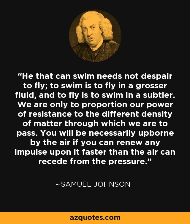 He that can swim needs not despair to fly; to swim is to fly in a grosser fluid, and to fly is to swim in a subtler. We are only to proportion our power of resistance to the different density of matter through which we are to pass. You will be necessarily upborne by the air if you can renew any impulse upon it faster than the air can recede from the pressure. - Samuel Johnson