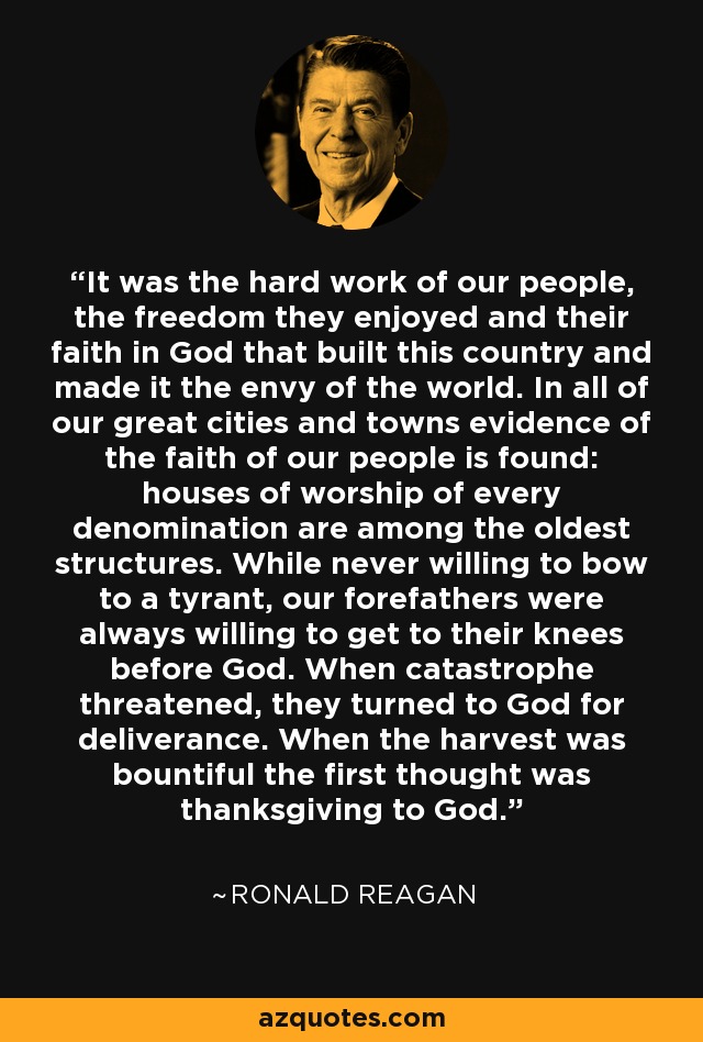 It was the hard work of our people, the freedom they enjoyed and their faith in God that built this country and made it the envy of the world. In all of our great cities and towns evidence of the faith of our people is found: houses of worship of every denomination are among the oldest structures. While never willing to bow to a tyrant, our forefathers were always willing to get to their knees before God. When catastrophe threatened, they turned to God for deliverance. When the harvest was bountiful the first thought was thanksgiving to God. - Ronald Reagan