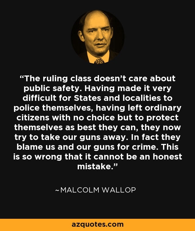 The ruling class doesn't care about public safety. Having made it very difficult for States and localities to police themselves, having left ordinary citizens with no choice but to protect themselves as best they can, they now try to take our guns away. In fact they blame us and our guns for crime. This is so wrong that it cannot be an honest mistake. - Malcolm Wallop