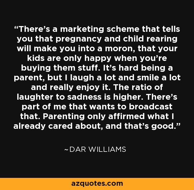 There's a marketing scheme that tells you that pregnancy and child rearing will make you into a moron, that your kids are only happy when you're buying them stuff. It's hard being a parent, but I laugh a lot and smile a lot and really enjoy it. The ratio of laughter to sadness is higher. There's part of me that wants to broadcast that. Parenting only affirmed what I already cared about, and that's good. - Dar Williams