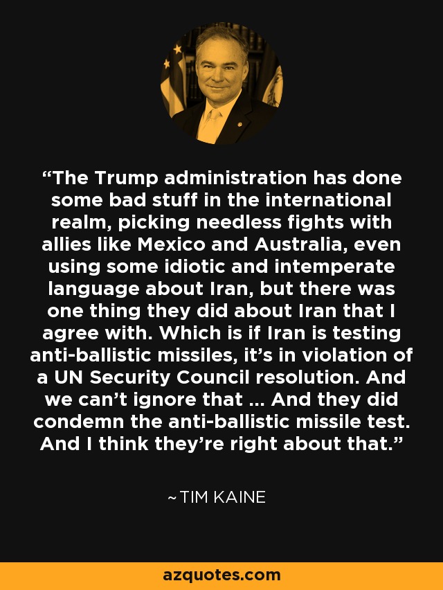 The Trump administration has done some bad stuff in the international realm, picking needless fights with allies like Mexico and Australia, even using some idiotic and intemperate language about Iran, but there was one thing they did about Iran that I agree with. Which is if Iran is testing anti-ballistic missiles, it's in violation of a UN Security Council resolution. And we can't ignore that ... And they did condemn the anti-ballistic missile test. And I think they're right about that. - Tim Kaine