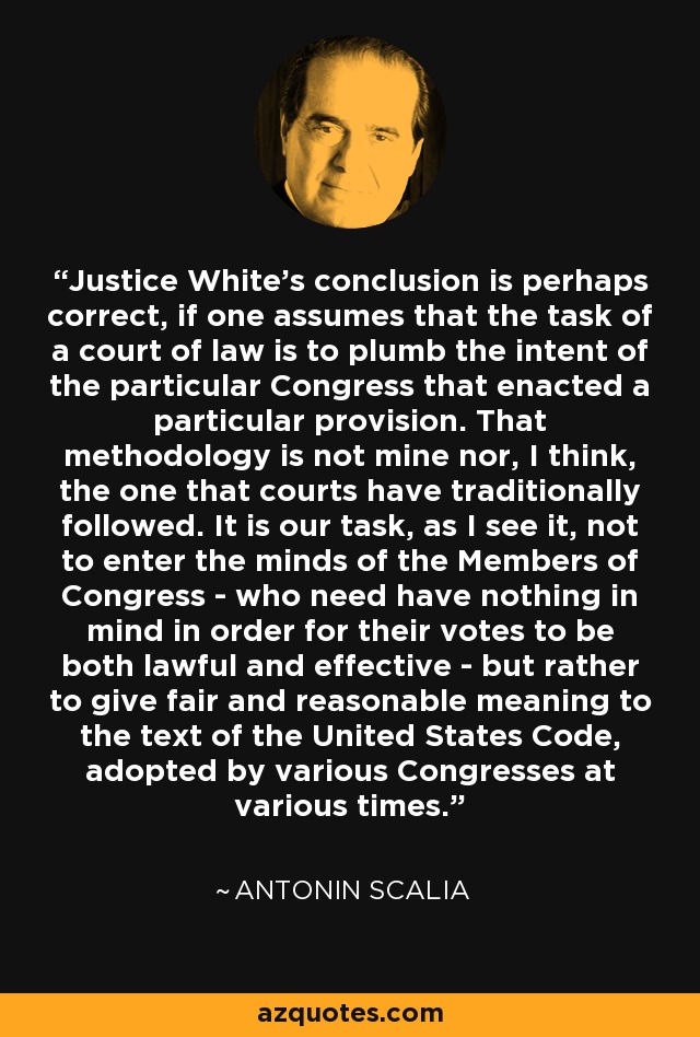Justice White's conclusion is perhaps correct, if one assumes that the task of a court of law is to plumb the intent of the particular Congress that enacted a particular provision. That methodology is not mine nor, I think, the one that courts have traditionally followed. It is our task, as I see it, not to enter the minds of the Members of Congress - who need have nothing in mind in order for their votes to be both lawful and effective - but rather to give fair and reasonable meaning to the text of the United States Code, adopted by various Congresses at various times. - Antonin Scalia