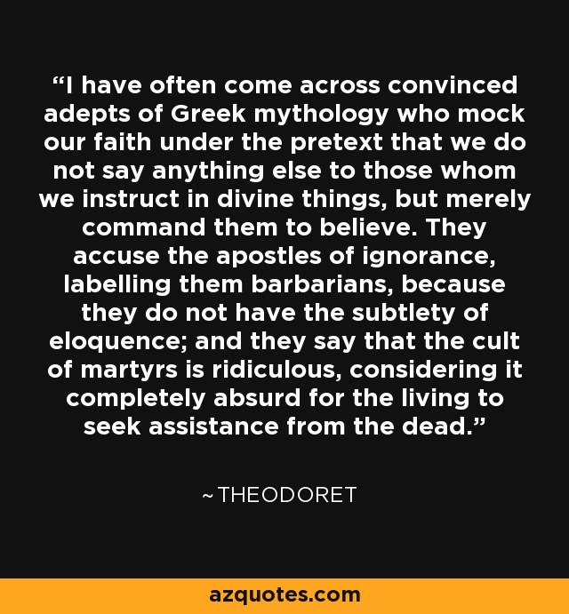 I have often come across convinced adepts of Greek mythology who mock our faith under the pretext that we do not say anything else to those whom we instruct in divine things, but merely command them to believe. They accuse the apostles of ignorance, labelling them barbarians, because they do not have the subtlety of eloquence; and they say that the cult of martyrs is ridiculous, considering it completely absurd for the living to seek assistance from the dead. - Theodoret