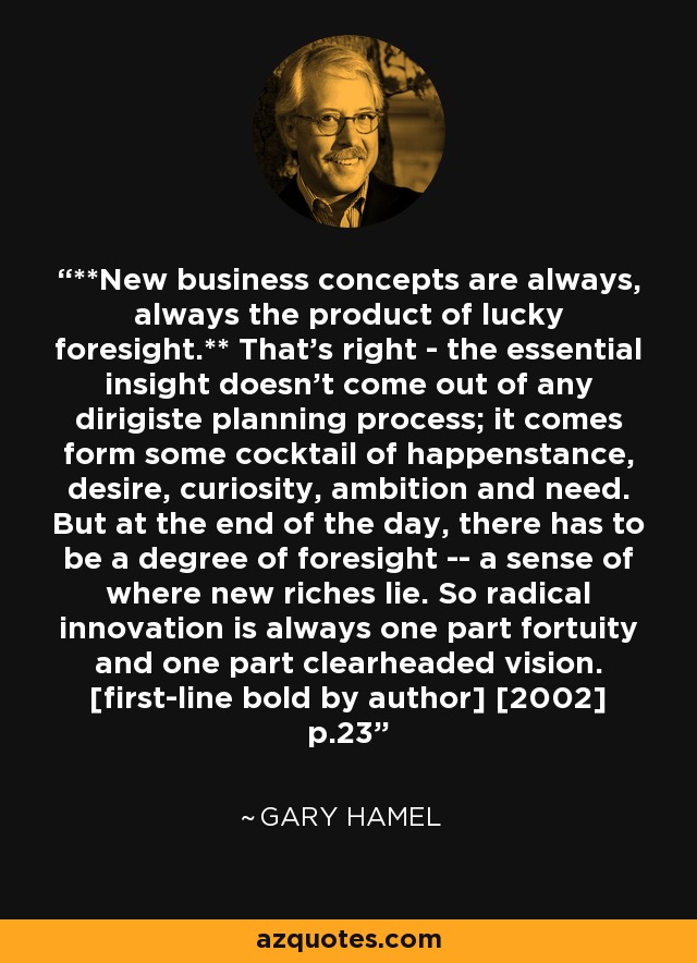 **New business concepts are always, always the product of lucky foresight.** That's right - the essential insight doesn't come out of any dirigiste planning process; it comes form some cocktail of happenstance, desire, curiosity, ambition and need. But at the end of the day, there has to be a degree of foresight -- a sense of where new riches lie. So radical innovation is always one part fortuity and one part clearheaded vision. [first-line bold by author] [2002] p.23 - Gary Hamel