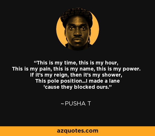 This is my time, this is my hour, This is my pain, this is my name, this is my power. If it's my reign, then it's my shower, This pole position...I made a lane 'cause they blocked ours. - Pusha T
