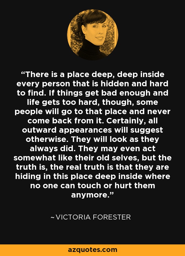 There is a place deep, deep inside every person that is hidden and hard to find. If things get bad enough and life gets too hard, though, some people will go to that place and never come back from it. Certainly, all outward appearances will suggest otherwise. They will look as they always did. They may even act somewhat like their old selves, but the truth is, the real truth is that they are hiding in this place deep inside where no one can touch or hurt them anymore. - Victoria Forester