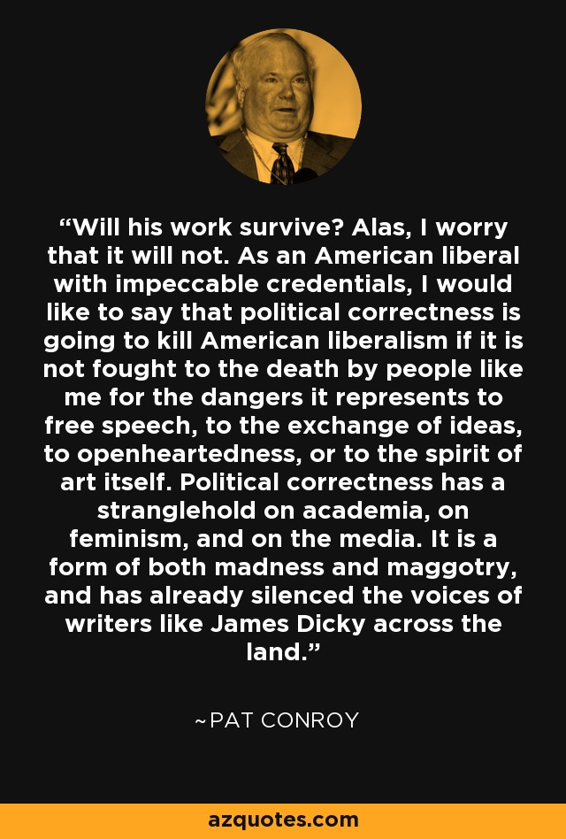 Will his work survive? Alas, I worry that it will not. As an American liberal with impeccable credentials, I would like to say that political correctness is going to kill American liberalism if it is not fought to the death by people like me for the dangers it represents to free speech, to the exchange of ideas, to openheartedness, or to the spirit of art itself. Political correctness has a stranglehold on academia, on feminism, and on the media. It is a form of both madness and maggotry, and has already silenced the voices of writers like James Dicky across the land. - Pat Conroy