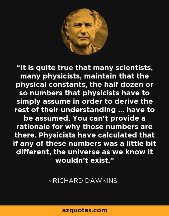 It is quite true that many scientists, many physicists, maintain that the physical constants, the half dozen or so numbers that physicists have to simply assume in order to derive the rest of their understanding ... have to be assumed. You can't provide a rationale for why those numbers are there. Physicists have calculated that if any of these numbers was a little bit different, the universe as we know it wouldn't exist. - Richard Dawkins