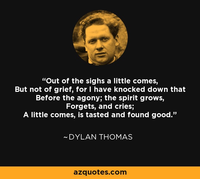 Out of the sighs a little comes, But not of grief, for I have knocked down that Before the agony; the spirit grows, Forgets, and cries; A little comes, is tasted and found good. - Dylan Thomas