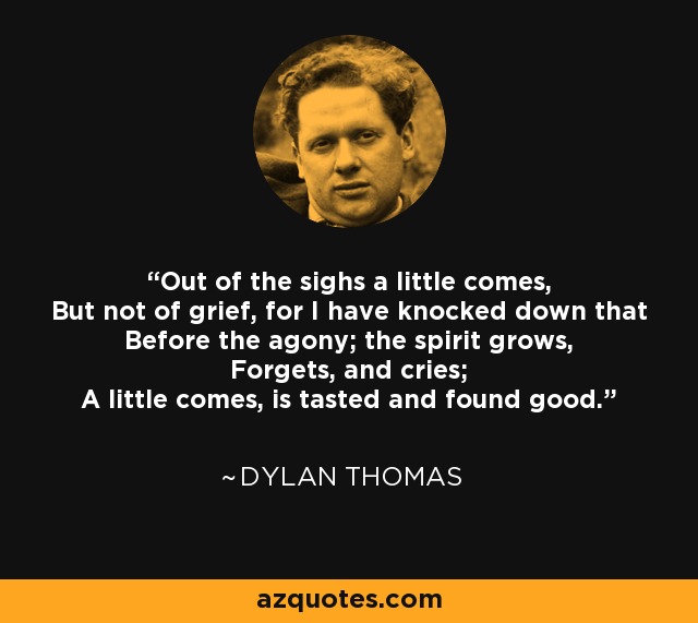 Out of the sighs a little comes, But not of grief, for I have knocked down that Before the agony; the spirit grows, Forgets, and cries; A little comes, is tasted and found good. - Dylan Thomas