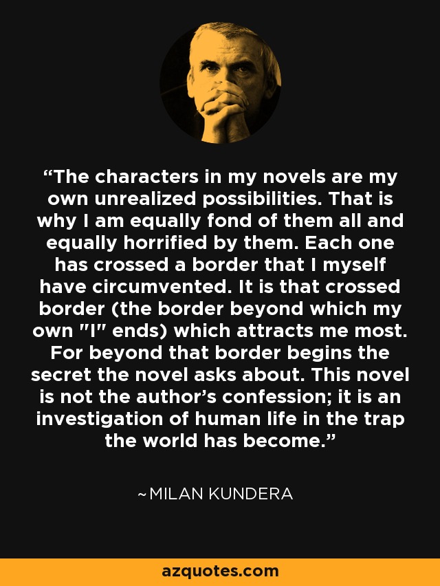 The characters in my novels are my own unrealized possibilities. That is why I am equally fond of them all and equally horrified by them. Each one has crossed a border that I myself have circumvented. It is that crossed border (the border beyond which my own 
