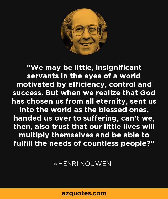 We may be little, insignificant servants in the eyes of a world motivated by efficiency, control and success. But when we realize that God has chosen us from all eternity, sent us into the world as the blessed ones, handed us over to suffering, can't we, then, also trust that our little lives will multiply themselves and be able to fulfill the needs of countless people? - Henri Nouwen