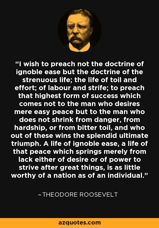 I wish to preach not the doctrine of ignoble ease but the doctrine of the strenuous life; the life of toil and effort; of labour and strife; to preach that highest form of success which comes not to the man who desires mere easy peace but to the man who does not shrink from danger, from hardship, or from bitter toil, and who out of these wins the splendid ultimate triumph. A life of ignoble ease, a life of that peace which springs merely from lack either of desire or of power to strive after great things, is as little worthy of a nation as of an individual. - Theodore Roosevelt