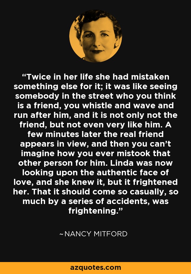 Twice in her life she had mistaken something else for it; it was like seeing somebody in the street who you think is a friend, you whistle and wave and run after him, and it is not only not the friend, but not even very like him. A few minutes later the real friend appears in view, and then you can't imagine how you ever mistook that other person for him. Linda was now looking upon the authentic face of love, and she knew it, but it frightened her. That it should come so casually, so much by a series of accidents, was frightening. - Nancy Mitford