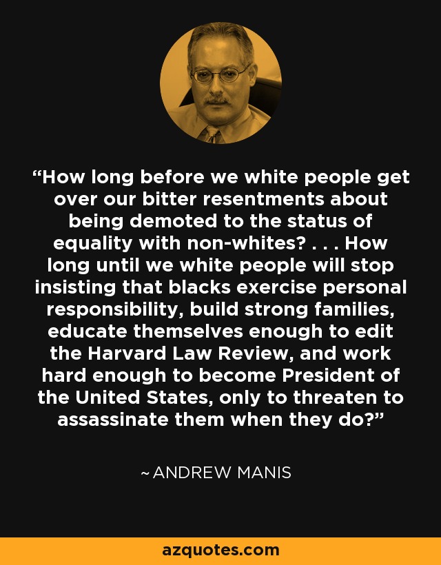 How long before we white people get over our bitter resentments about being demoted to the status of equality with non-whites? . . . How long until we white people will stop insisting that blacks exercise personal responsibility, build strong families, educate themselves enough to edit the Harvard Law Review, and work hard enough to become President of the United States, only to threaten to assassinate them when they do? - Andrew Manis