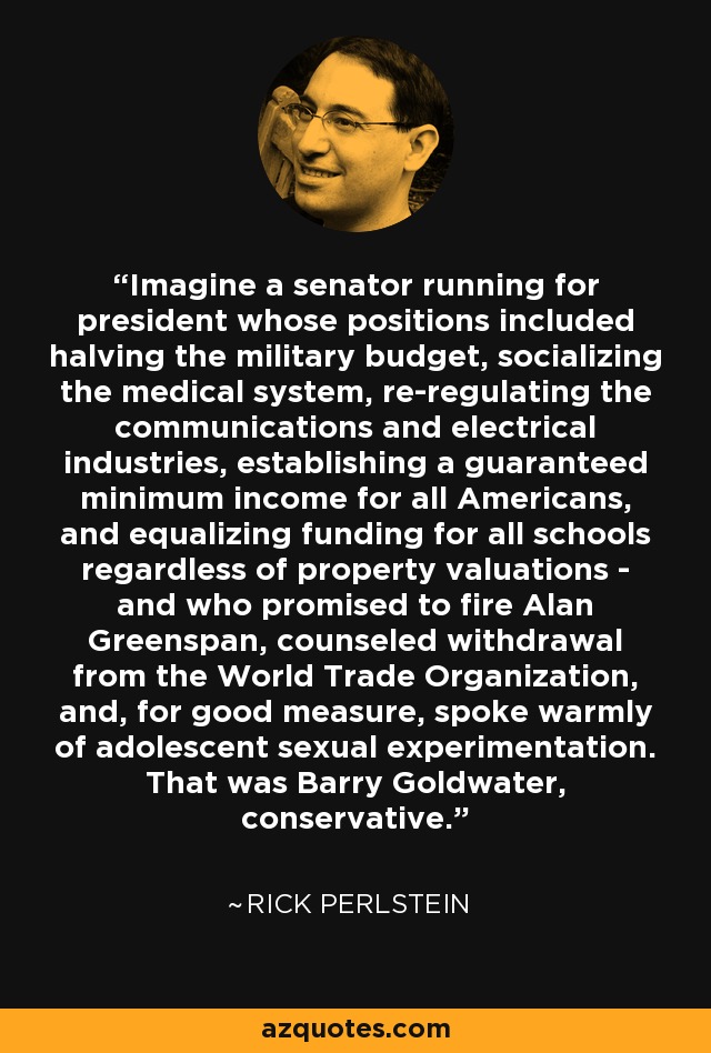 Imagine a senator running for president whose positions included halving the military budget, socializing the medical system, re-regulating the communications and electrical industries, establishing a guaranteed minimum income for all Americans, and equalizing funding for all schools regardless of property valuations - and who promised to fire Alan Greenspan, counseled withdrawal from the World Trade Organization, and, for good measure, spoke warmly of adolescent sexual experimentation. That was Barry Goldwater, conservative. - Rick Perlstein