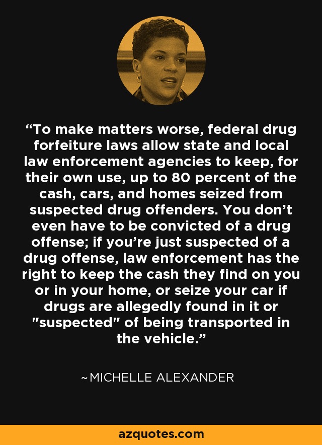 To make matters worse, federal drug forfeiture laws allow state and local law enforcement agencies to keep, for their own use, up to 80 percent of the cash, cars, and homes seized from suspected drug offenders. You don't even have to be convicted of a drug offense; if you're just suspected of a drug offense, law enforcement has the right to keep the cash they find on you or in your home, or seize your car if drugs are allegedly found in it or 