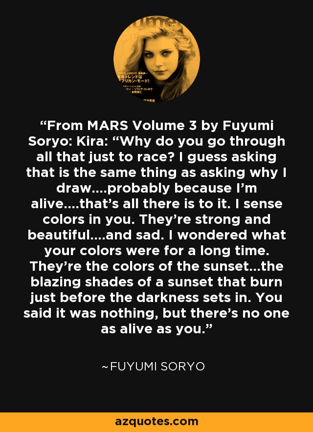 From MARS Volume 3 by Fuyumi Soryo: Kira: “Why do you go through all that just to race? I guess asking that is the same thing as asking why I draw….probably because I’m alive….that’s all there is to it. I sense colors in you. They’re strong and beautiful….and sad. I wondered what your colors were for a long time. They’re the colors of the sunset…the blazing shades of a sunset that burn just before the darkness sets in. You said it was nothing, but there’s no one as alive as you. - Fuyumi Soryo