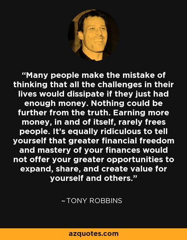 Many people make the mistake of thinking that all the challenges in their lives would dissipate if they just had enough money. Nothing could be further from the truth. Earning more money, in and of itself, rarely frees people. It's equally ridiculous to tell yourself that greater financial freedom and mastery of your finances would not offer your greater opportunities to expand, share, and create value for yourself and others. - Tony Robbins