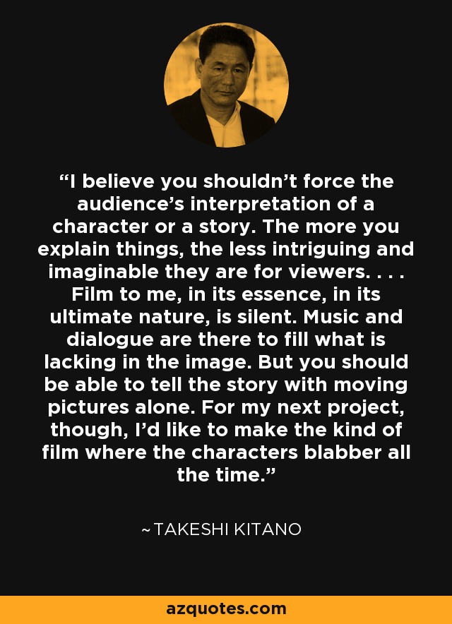 I believe you shouldn't force the audience's interpretation of a character or a story. The more you explain things, the less intriguing and imaginable they are for viewers. . . . Film to me, in its essence, in its ultimate nature, is silent. Music and dialogue are there to fill what is lacking in the image. But you should be able to tell the story with moving pictures alone. For my next project, though, I'd like to make the kind of film where the characters blabber all the time. - Takeshi Kitano