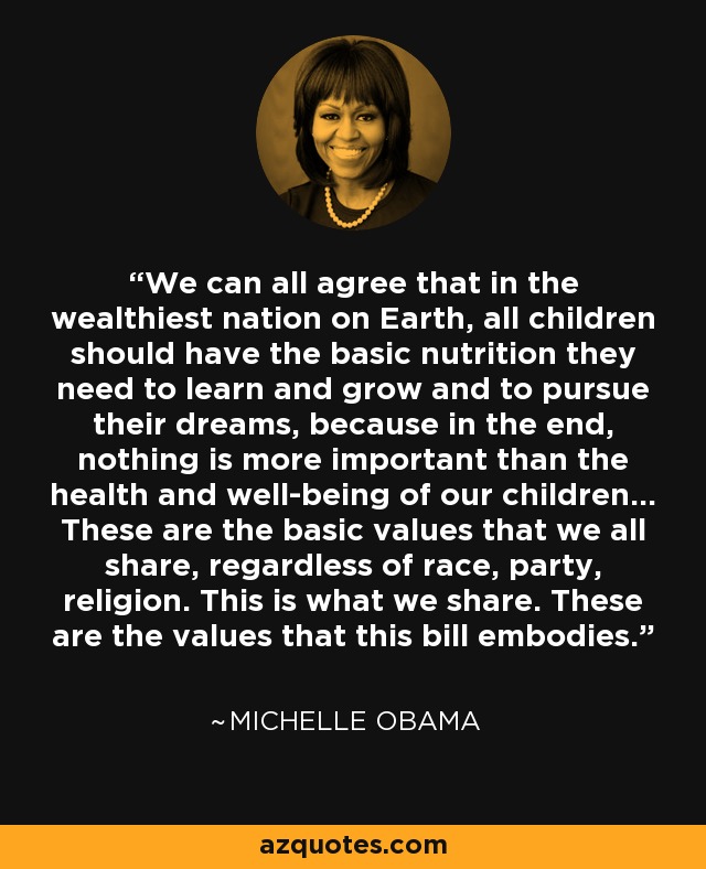 We can all agree that in the wealthiest nation on Earth, all children should have the basic nutrition they need to learn and grow and to pursue their dreams, because in the end, nothing is more important than the health and well-being of our children... These are the basic values that we all share, regardless of race, party, religion. This is what we share. These are the values that this bill embodies. - Michelle Obama