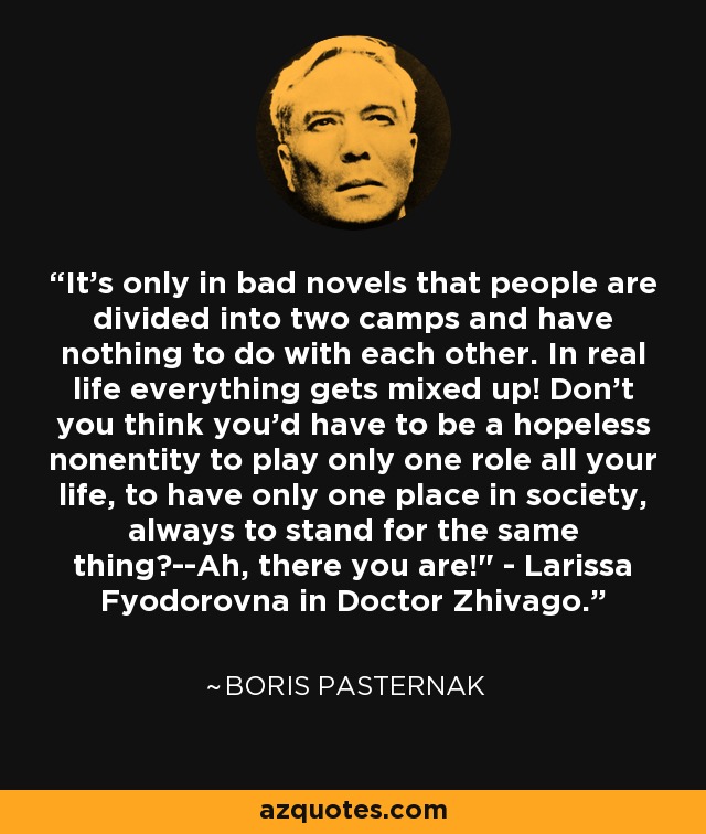 It's only in bad novels that people are divided into two camps and have nothing to do with each other. In real life everything gets mixed up! Don't you think you'd have to be a hopeless nonentity to play only one role all your life, to have only one place in society, always to stand for the same thing?--Ah, there you are!