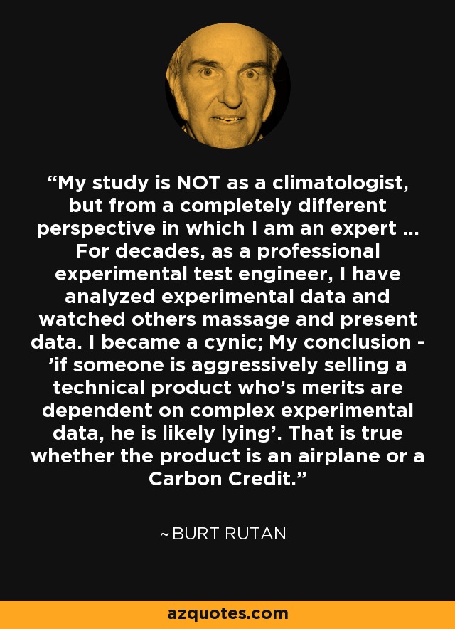 My study is NOT as a climatologist, but from a completely different perspective in which I am an expert … For decades, as a professional experimental test engineer, I have analyzed experimental data and watched others massage and present data. I became a cynic; My conclusion - 'if someone is aggressively selling a technical product who's merits are dependent on complex experimental data, he is likely lying'. That is true whether the product is an airplane or a Carbon Credit. - Burt Rutan