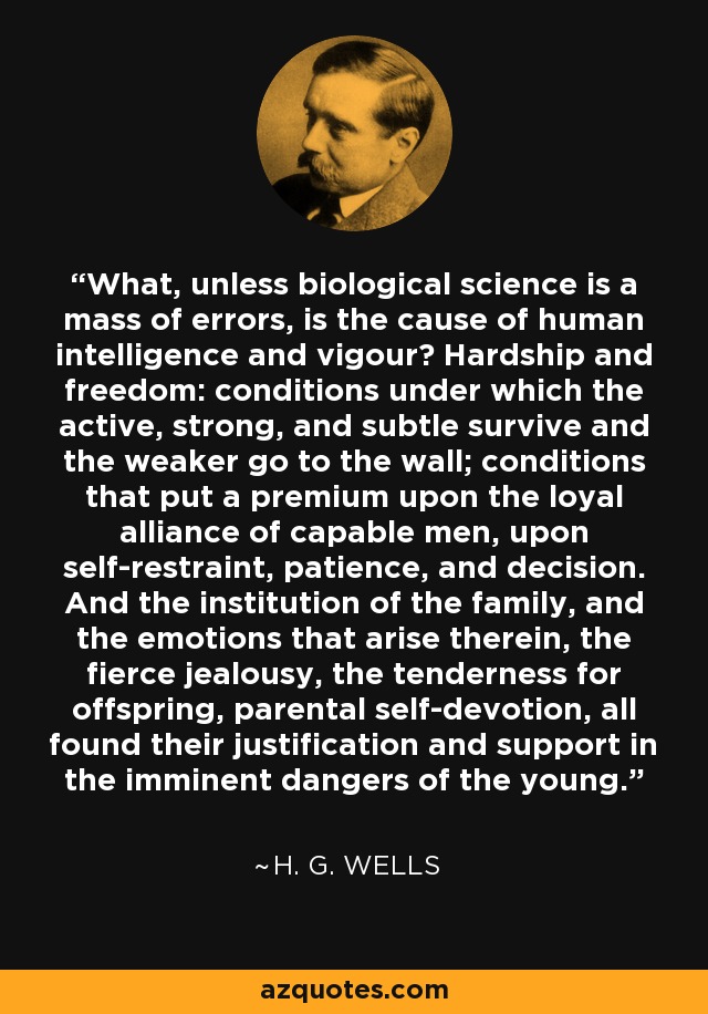 What, unless biological science is a mass of errors, is the cause of human intelligence and vigour? Hardship and freedom: conditions under which the active, strong, and subtle survive and the weaker go to the wall; conditions that put a premium upon the loyal alliance of capable men, upon self-restraint, patience, and decision. And the institution of the family, and the emotions that arise therein, the fierce jealousy, the tenderness for offspring, parental self-devotion, all found their justification and support in the imminent dangers of the young. - H. G. Wells