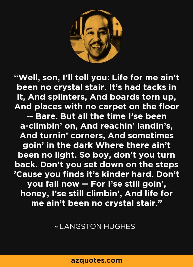 Well, son, I'll tell you: Life for me ain't been no crystal stair. It's had tacks in it, And splinters, And boards torn up, And places with no carpet on the floor -- Bare. But all the time I'se been a-climbin' on, And reachin' landin's, And turnin' corners, And sometimes goin' in the dark Where there ain't been no light. So boy, don't you turn back. Don't you set down on the steps 'Cause you finds it's kinder hard. Don't you fall now -- For I'se still goin', honey, I'se still climbin', And life for me ain't been no crystal stair. - Langston Hughes