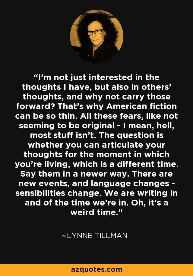 I'm not just interested in the thoughts I have, but also in others' thoughts, and why not carry those forward? That's why American fiction can be so thin. All these fears, like not seeming to be original - I mean, hell, most stuff isn't. The question is whether you can articulate your thoughts for the moment in which you're living, which is a different time. Say them in a newer way. There are new events, and language changes - sensibilities change. We are writing in and of the time we're in. Oh, it's a weird time. - Lynne Tillman