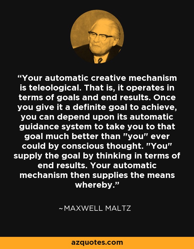 Your automatic creative mechanism is teleological. That is, it operates in terms of goals and end results. Once you give it a definite goal to achieve, you can depend upon its automatic guidance system to take you to that goal much better than 