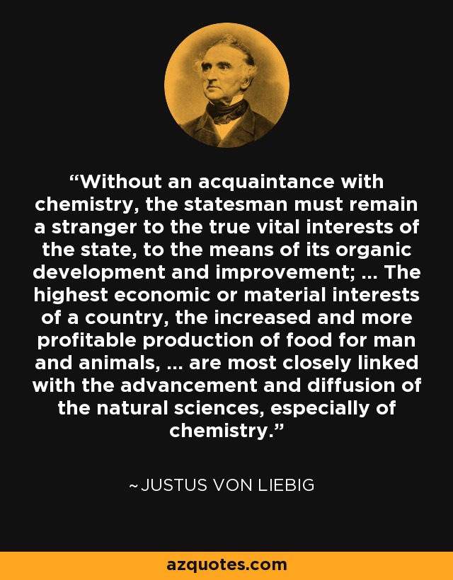 Without an acquaintance with chemistry, the statesman must remain a stranger to the true vital interests of the state, to the means of its organic development and improvement; ... The highest economic or material interests of a country, the increased and more profitable production of food for man and animals, ... are most closely linked with the advancement and diffusion of the natural sciences, especially of chemistry. - Justus von Liebig