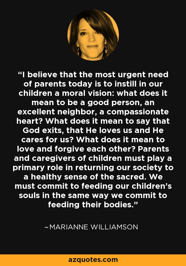 I believe that the most urgent need of parents today is to instill in our children a moral vision: what does it mean to be a good person, an excellent neighbor, a compassionate heart? What does it mean to say that God exits, that He loves us and He cares for us? What does it mean to love and forgive each other? Parents and caregivers of children must play a primary role in returning our society to a healthy sense of the sacred. We must commit to feeding our children’s souls in the same way we commit to feeding their bodies. - Marianne Williamson