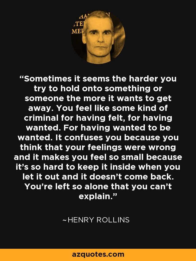 Sometimes it seems the harder you try to hold onto something or someone the more it wants to get away. You feel like some kind of criminal for having felt, for having wanted. For having wanted to be wanted. It confuses you because you think that your feelings were wrong and it makes you feel so small because it’s so hard to keep it inside when you let it out and it doesn’t come back. You’re left so alone that you can’t explain. - Henry Rollins