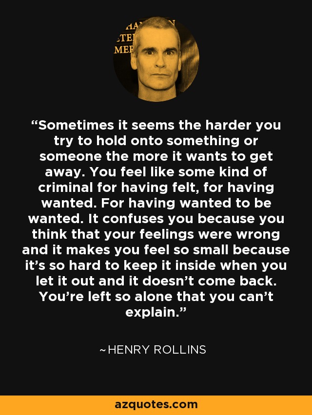 Sometimes it seems the harder you try to hold onto something or someone the more it wants to get away. You feel like some kind of criminal for having felt, for having wanted. For having wanted to be wanted. It confuses you because you think that your feelings were wrong and it makes you feel so small because it’s so hard to keep it inside when you let it out and it doesn’t come back. You’re left so alone that you can’t explain. - Henry Rollins