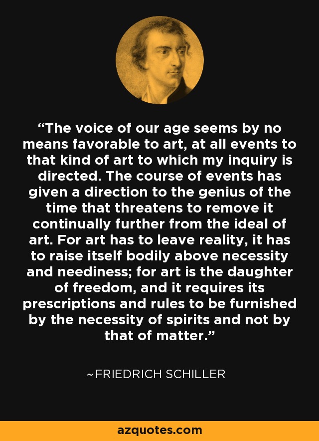 The voice of our age seems by no means favorable to art, at all events to that kind of art to which my inquiry is directed. The course of events has given a direction to the genius of the time that threatens to remove it continually further from the ideal of art. For art has to leave reality, it has to raise itself bodily above necessity and neediness; for art is the daughter of freedom, and it requires its prescriptions and rules to be furnished by the necessity of spirits and not by that of matter. - Friedrich Schiller