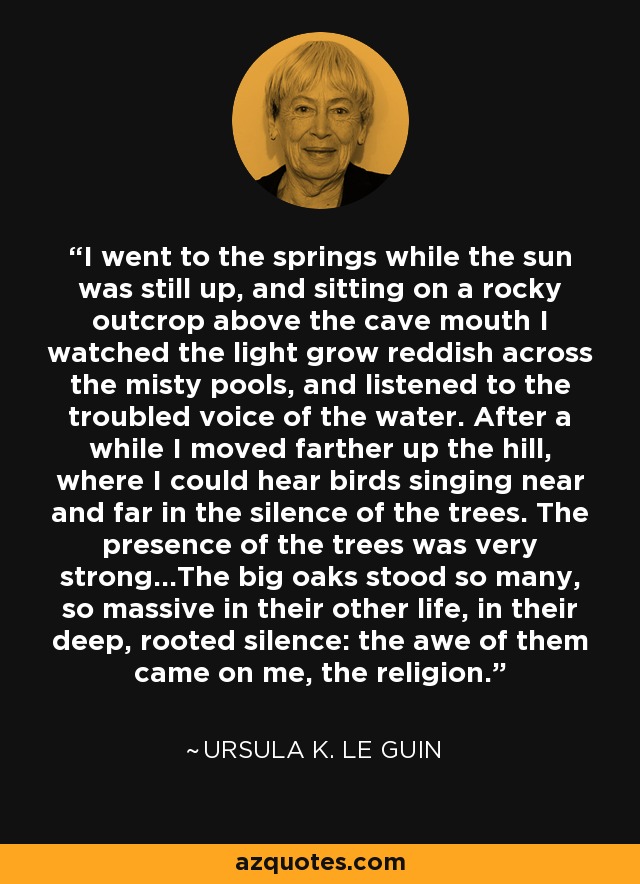 I went to the springs while the sun was still up, and sitting on a rocky outcrop above the cave mouth I watched the light grow reddish across the misty pools, and listened to the troubled voice of the water. After a while I moved farther up the hill, where I could hear birds singing near and far in the silence of the trees. The presence of the trees was very strong...The big oaks stood so many, so massive in their other life, in their deep, rooted silence: the awe of them came on me, the religion. - Ursula K. Le Guin